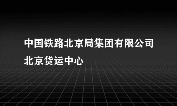 中国铁路北京局集团有限公司北京货运中心