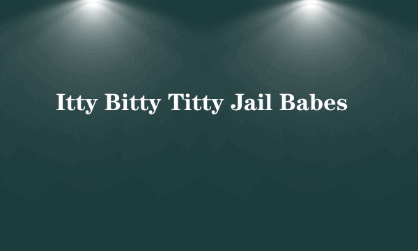 Itty Bitty Titty Jail Babes