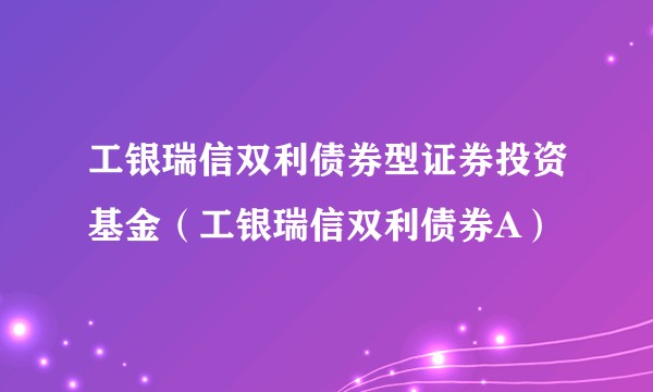 工银瑞信双利债券型证券投资基金（工银瑞信双利债券A）