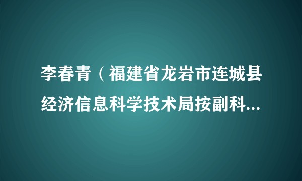 李春青（福建省龙岩市连城县经济信息科学技术局按副科级非领导职务管理干部）