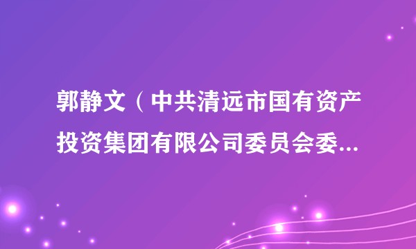 郭静文（中共清远市国有资产投资集团有限公司委员会委员、书记，市国有资产投资集团有限公司董事）