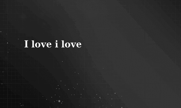 I love i love