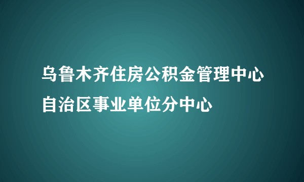 乌鲁木齐住房公积金管理中心自治区事业单位分中心