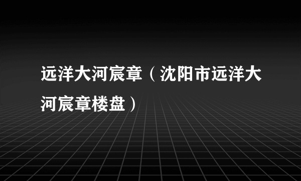 远洋大河宸章（沈阳市远洋大河宸章楼盘）