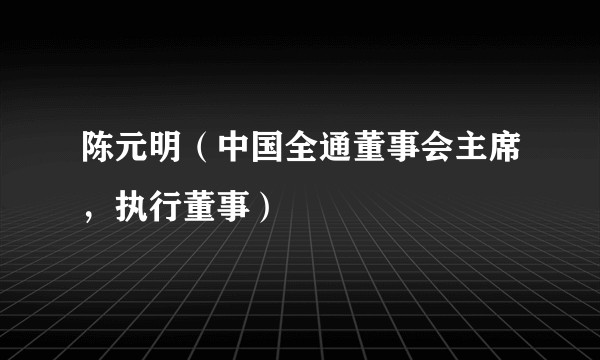 陈元明（中国全通董事会主席，执行董事）