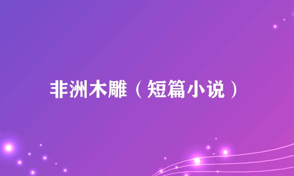 非洲木雕（短篇小说）
