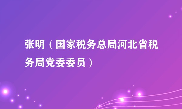 张明（国家税务总局河北省税务局党委委员）