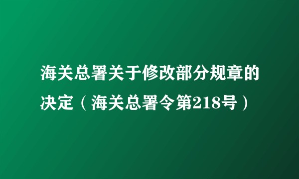 海关总署关于修改部分规章的决定（海关总署令第218号）