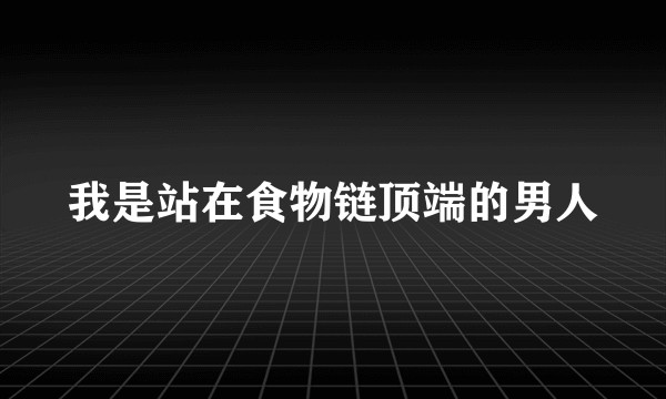 我是站在食物链顶端的男人