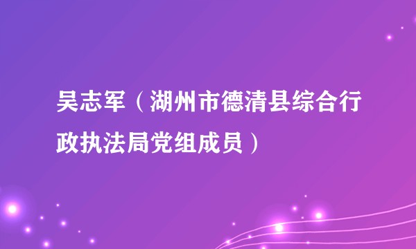 吴志军（湖州市德清县综合行政执法局党组成员）