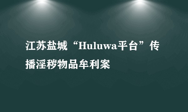 江苏盐城“Huluwa平台”传播淫秽物品牟利案