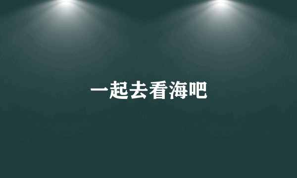 一起去看海吧