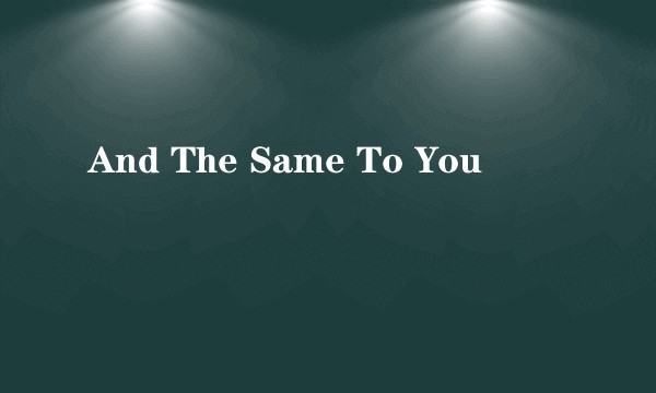 And The Same To You