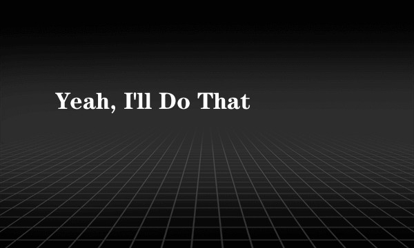 Yeah, I'll Do That
