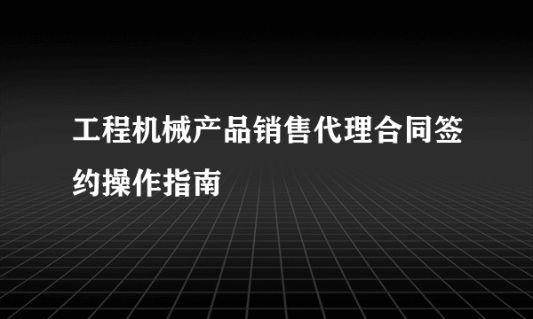 工程机械产品销售代理合同签约操作指南
