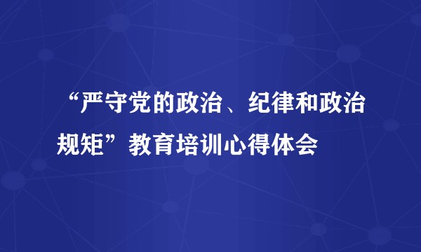 “严守党的政治、纪律和政治规矩”教育培训心得体会