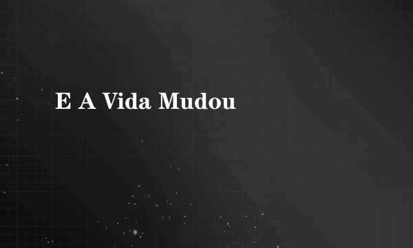 E A Vida Mudou