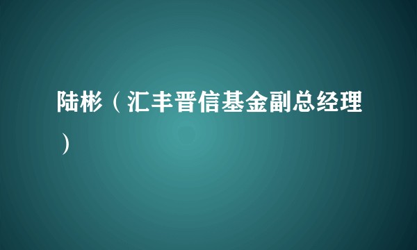 陆彬（汇丰晋信基金副总经理）