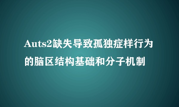 Auts2缺失导致孤独症样行为的脑区结构基础和分子机制