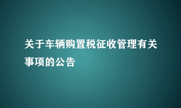 关于车辆购置税征收管理有关事项的公告