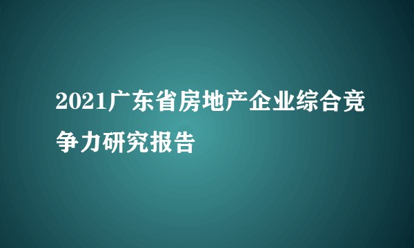 2021广东省房地产企业综合竞争力研究报告