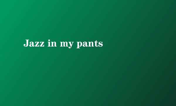 Jazz in my pants