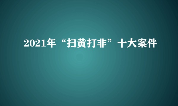 2021年“扫黄打非”十大案件