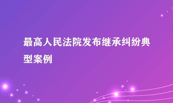 最高人民法院发布继承纠纷典型案例
