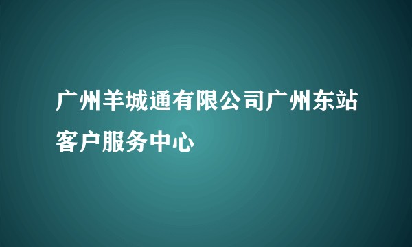 广州羊城通有限公司广州东站客户服务中心