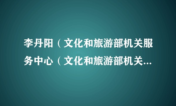 李丹阳（文化和旅游部机关服务中心（文化和旅游部机关服务局）党委书记）