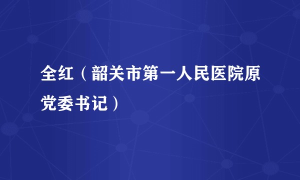 全红（韶关市第一人民医院原党委书记）