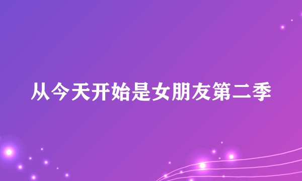 从今天开始是女朋友第二季
