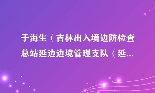 于海生（吉林出入境边防检查总站延边边境管理支队（延边州公安局边境管理支队）党委书记、支队长）