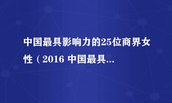 中国最具影响力的25位商界女性（2016 中国最具影响力的25位商界女性）