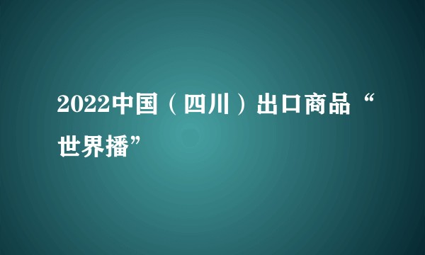 2022中国（四川）出口商品“世界播”