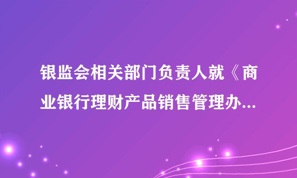 银监会相关部门负责人就《商业银行理财产品销售管理办法》答记者问