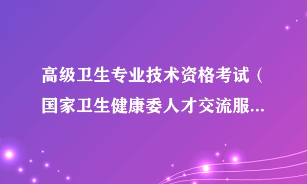 高级卫生专业技术资格考试（国家卫生健康委人才交流服务中心组织的全国性高级卫生专业技术资格考试）