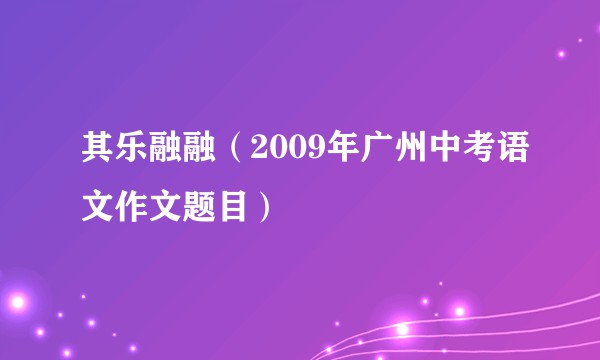 其乐融融（2009年广州中考语文作文题目）