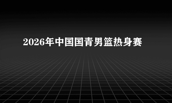 2026年中国国青男篮热身赛