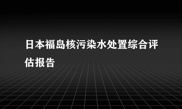 日本福岛核污染水处置综合评估报告