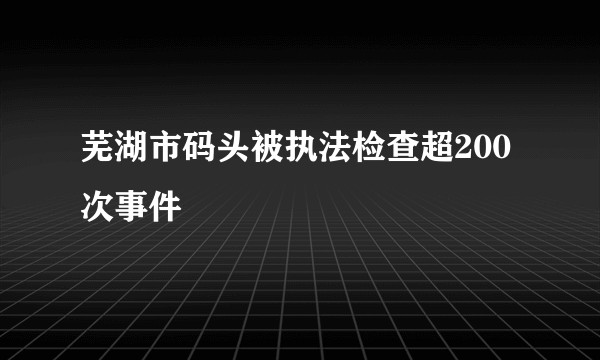 芜湖市码头被执法检查超200次事件