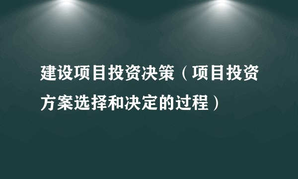 建设项目投资决策（项目投资方案选择和决定的过程）