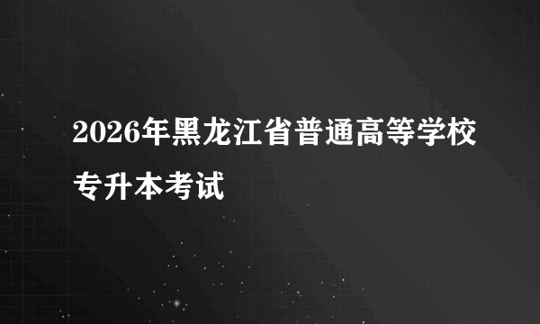 2026年黑龙江省普通高等学校专升本考试