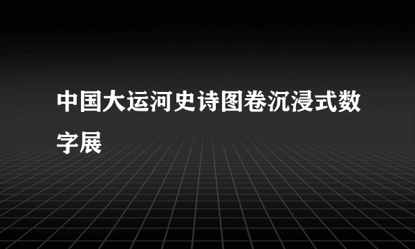 中国大运河史诗图卷沉浸式数字展