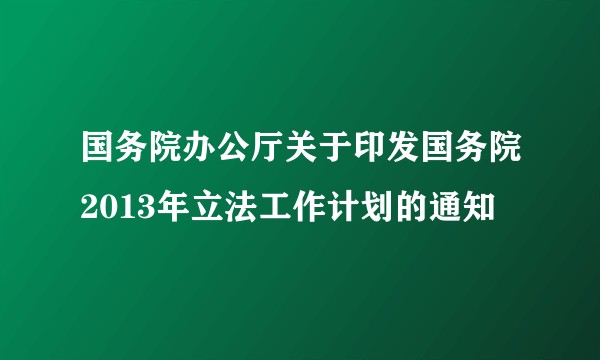 国务院办公厅关于印发国务院2013年立法工作计划的通知