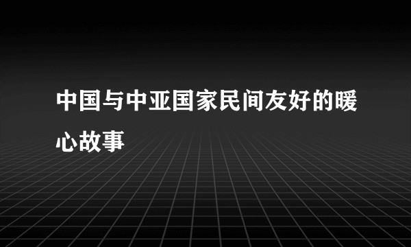 中国与中亚国家民间友好的暖心故事