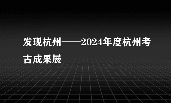 发现杭州——2024年度杭州考古成果展