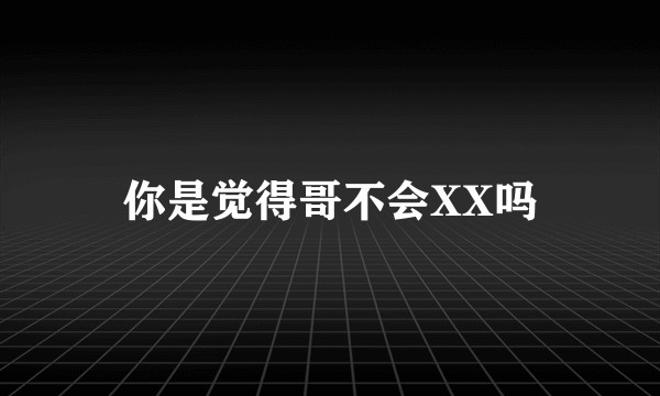 你是觉得哥不会XX吗