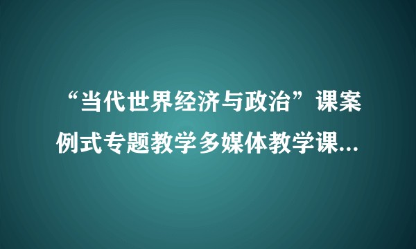 “当代世界经济与政治”课案例式专题教学多媒体教学课件（2012年國民教育服務中心出版的图书）