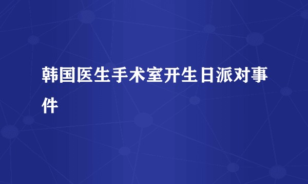 韩国医生手术室开生日派对事件